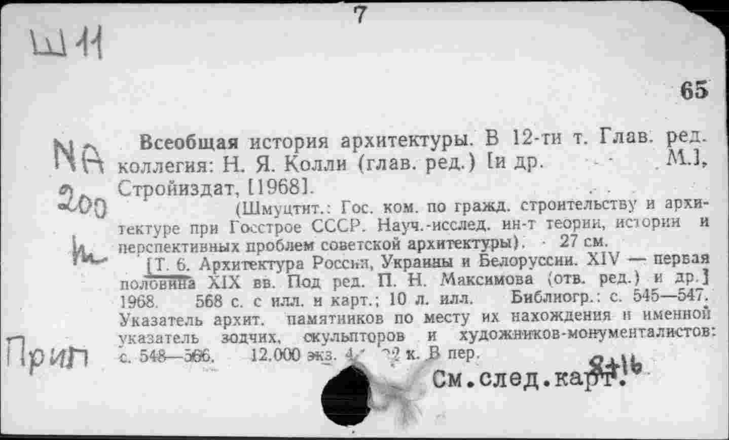 ﻿
7
65

Пріїл
Всеобщая история архитектуры. В 12-ти т. Глав. ред. коллегия: Н. Я. Колли (глав, ред.) 1и др. •	М-1,
Стройиздат, 11968].
(Шмуцтит.: Гос. ком. по гражд, строительству и архитектуре при Госстрое СССР. Науч.-исслед. ин-т теории, истории и перспективных проблем советской архитектуры). • 27 см.
[Т. 6. Архитектура России, Украины и Белоруссии. XIV — первая полоЁйЯа XIX вв. Под ред. П. Н. Максимова (отв. ред.) и др.] 1968.	568 с. с илл. и карт.; 10 л. илл. Библиогр.: с. 545—547.
Указатель архит. памятников по месту их нахождения и именной указатель зодчих, скульпторов и художников-монументалистов: с. 548—5Ö6. 12.000 3K3.V '‘2 к. .Впер.	-.и
, См. след. карт.